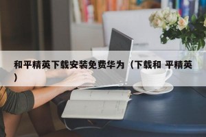 和平精英下载安装免费华为（下载和 平精英）