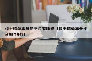 和平精英卖号的平台有哪些（和平精英卖号平台哪个好?）