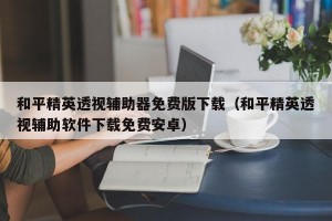 和平精英透视辅助器免费版下载（和平精英透视辅助软件下载免费安卓）