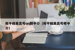 和平精英卖号qq群中介（和平精英卖号吧中介）